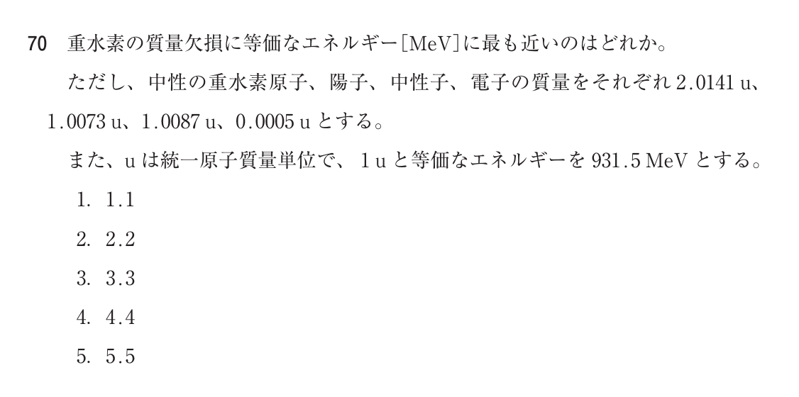 第75回診療放射線技師国家試験 午前 問70。重水素の質量欠損に等価なエネルギー［MeV］に最も近いのはどれか。ただし、中性の重水素原子、陽子、中性子、電子の質量をそれぞれ 2.0141 u、1.0073 u、1.0087 u、0.0005 u とする。また、u は統一原子質量単位で、1 u と等価なエネルギーを 931.5 MeV とする。選択肢は 1. 1.1 / 2. 2.2 / 3. 3.3 / 4. 4.4 / 5. 5.5。