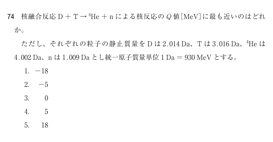 第76回診療放射線技師国家試験 午後 問74。核融合反応 D＋T→4He＋n による核反応のQ値［MeV］に最も近いのはどれか。ただし、それぞれの粒子の静止質量を D は 2.014 Da、T は 3.016 Da、4He は 4.002 Da、n は 1.009 Da とし、統一原子質量単位 1 Da ＝ 930 MeV とする。選択肢は 1. −18 / 2. −5 / 3. 0 / 4. 5 / 5. 18。